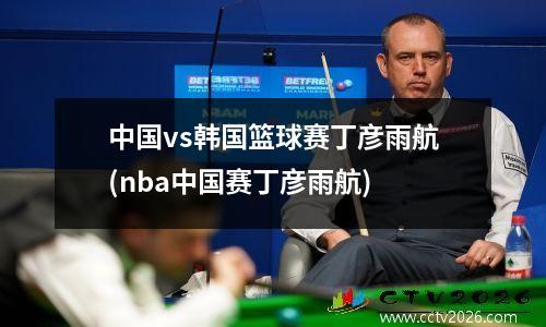 中国vs韩国篮球赛丁彦雨航(nba中国赛丁彦雨航)