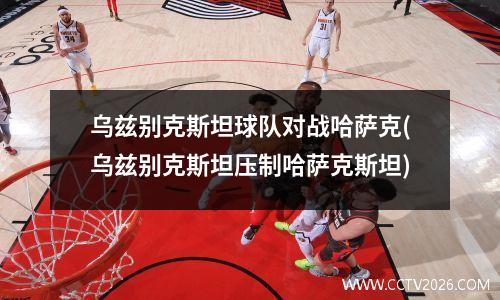 乌兹别克斯坦球队对战哈萨克(乌兹别克斯坦压制哈萨克斯坦)