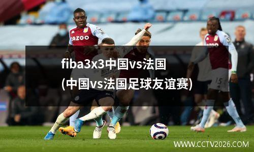 fiba3x3中国vs法国(中国vs法国足球友谊赛)