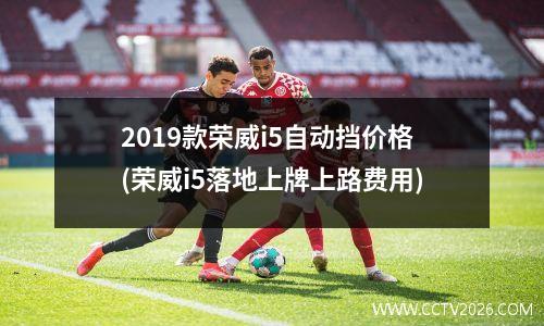 2019款荣威i5自动挡价格(荣威i5落地上牌上路费用)