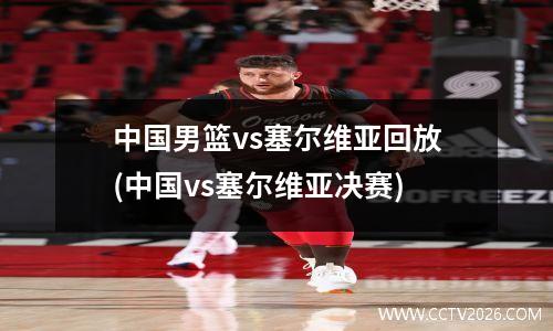 中国男篮vs塞尔维亚回放(中国vs塞尔维亚决赛)