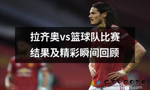拉齐奥vs篮球队比赛结果及精彩瞬间回顾