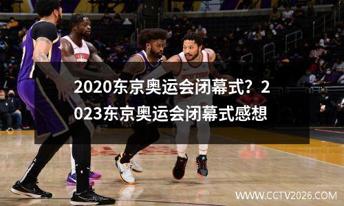 2020东京奥运会闭幕式？2023东京奥运会闭幕式感想
