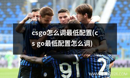csgo怎么调最低配置(cs go最低配置怎么调)