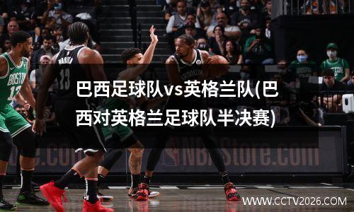巴西足球队vs英格兰队(巴西对英格兰足球队半决赛)