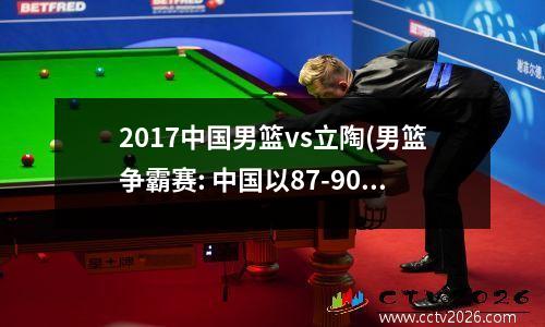 2017中国男篮vs立陶(男篮争霸赛: 中国以87-90不敌立陶宛联队遭两连败)