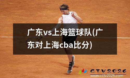 广东vs上海篮球队(广东对上海cba比分)