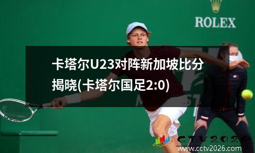 卡塔尔U23对阵新加坡比分揭晓(卡塔尔国足2:0)