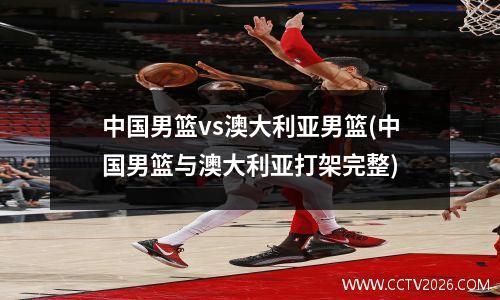中国男篮vs澳大利亚男篮(中国男篮与澳大利亚打架完整)