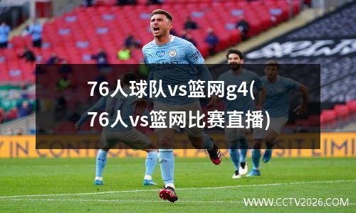 76人球队vs篮网g4(76人vs篮网比赛直播)
