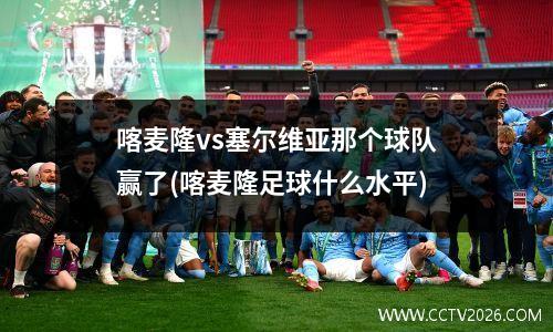 喀麦隆vs塞尔维亚那个球队赢了(喀麦隆足球什么水平)
