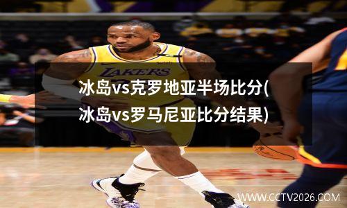 冰岛vs克罗地亚半场比分(冰岛vs罗马尼亚比分结果)