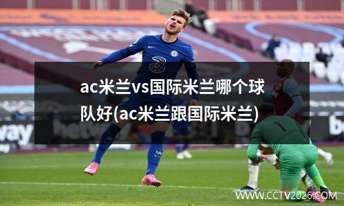 ac米兰vs国际米兰哪个球队好(ac米兰跟国际米兰)