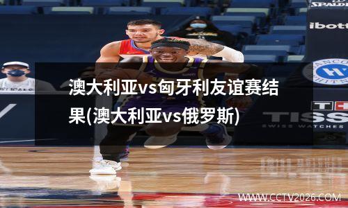澳大利亚vs匈牙利友谊赛结果(澳大利亚vs俄罗斯)