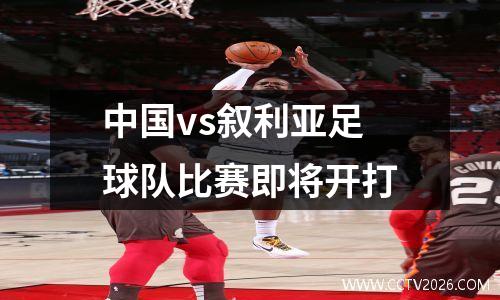 中国vs叙利亚足球队比赛即将开打