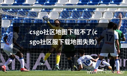 csgo社区地图下载不了(csgo社区服下载地图失败)