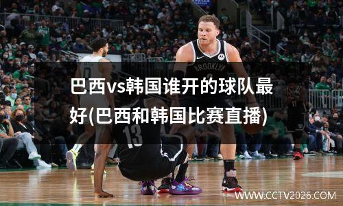 巴西vs韩国谁开的球队最好(巴西和韩国比赛直播)