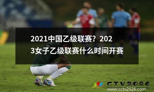 2021中国乙级联赛？2023女子乙级联赛什么时间开赛