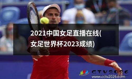 2021中国女足直播在线(女足世界杯2023成绩)