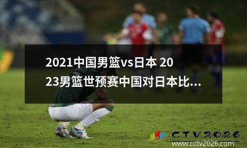 2021中国男篮vs日本 2023男篮世预赛中国对日本比赛结果
