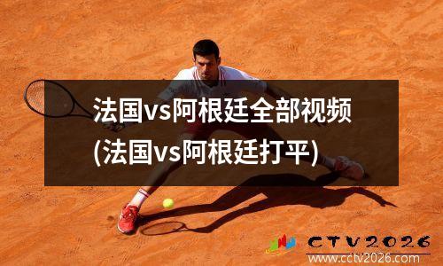 法国vs阿根廷全部视频(法国vs阿根廷打平)