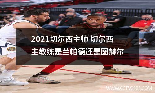 2021切尔西主帅 切尔西主教练是兰帕德还是图赫尔