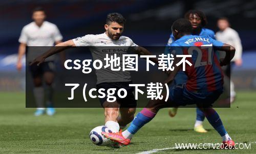 csgo地图下载不了(csgo下载)