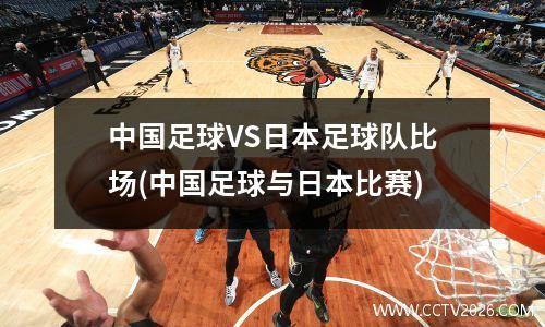 中国足球VS日本足球队比场(中国足球与日本比赛)