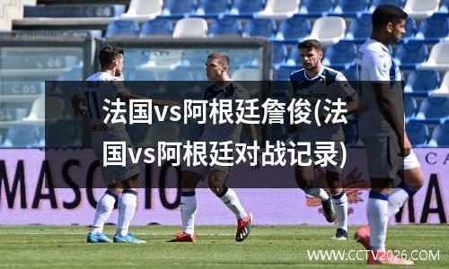 法国vs阿根廷詹俊(法国vs阿根廷对战记录)