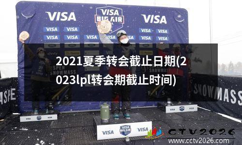 2021夏季转会截止日期(2023lpl转会期截止时间)