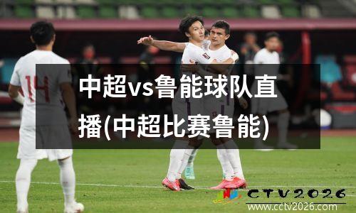 中超vs鲁能球队直播(中超比赛鲁能)