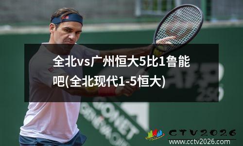 全北vs广州恒大5比1鲁能吧(全北现代1-5恒大)