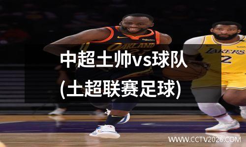 中超土帅vs球队(土超联赛足球)