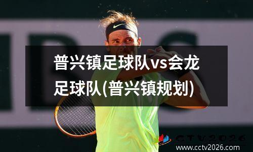 普兴镇足球队vs会龙足球队(普兴镇规划)