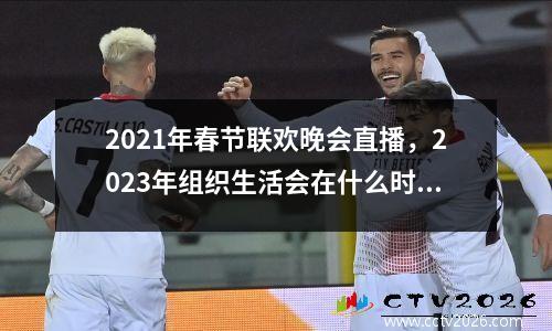 2021年春节联欢晚会直播，2023年组织生活会在什么时间召开
