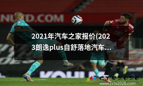 2021年汽车之家报价(2023朗逸plus自舒落地汽车之家)