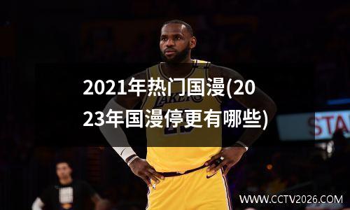 2021年热门国漫(2023年国漫停更有哪些)