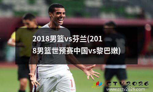 2018男篮vs芬兰(2018男篮世预赛中国vs黎巴嫩)