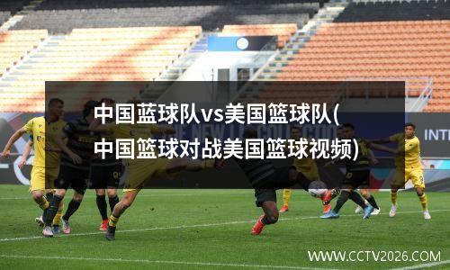 中国蓝球队vs美国篮球队(中国篮球对战美国篮球视频)