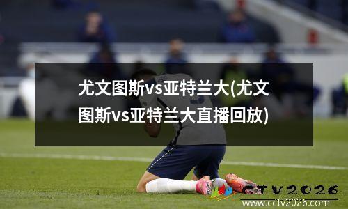 尤文图斯vs亚特兰大(尤文图斯vs亚特兰大直播回放)