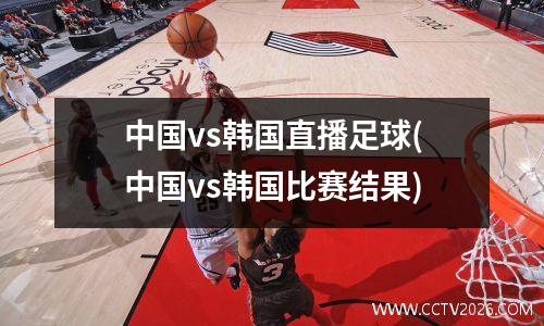中国vs韩国直播足球(中国vs韩国比赛结果)