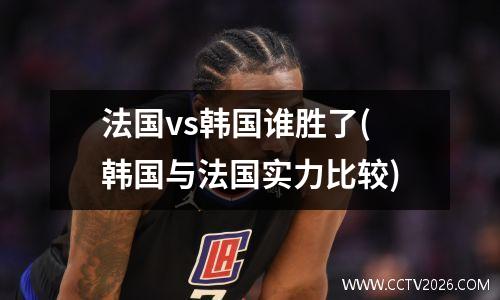 法国vs韩国谁胜了(韩国与法国实力比较)