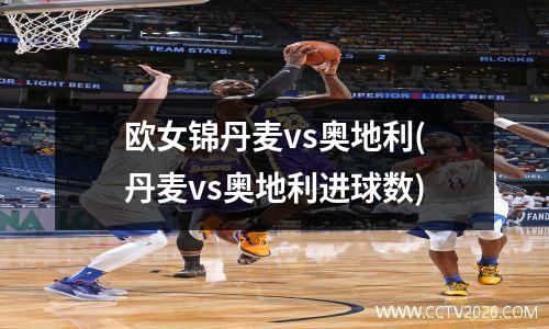 欧女锦丹麦vs奥地利(丹麦vs奥地利进球数)