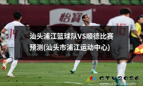 汕头浦江篮球队VS顺德比赛预测(汕头市浦江运动中心)