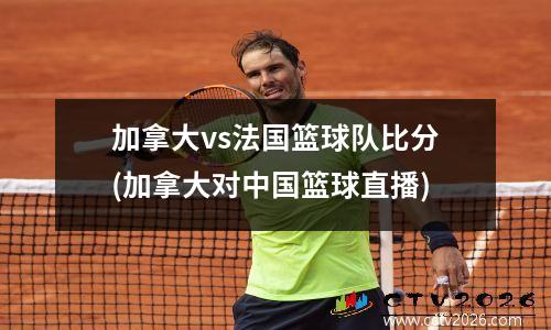 加拿大vs法国篮球队比分(加拿大对中国篮球直播)
