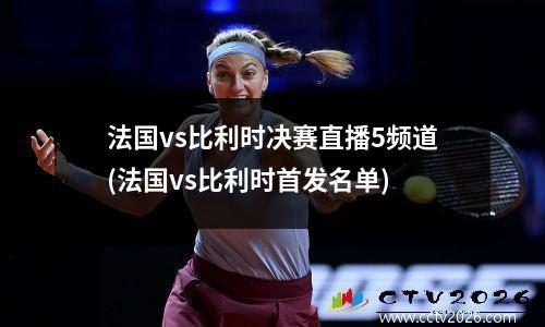 法国vs比利时决赛直播5频道(法国vs比利时首发名单)