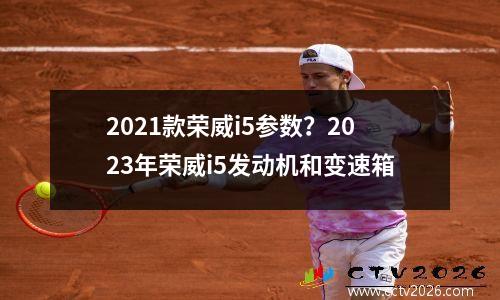 2021款荣威i5参数？2023年荣威i5发动机和变速箱