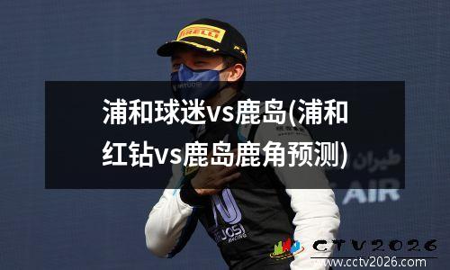 浦和球迷vs鹿岛(浦和红钻vs鹿岛鹿角预测)