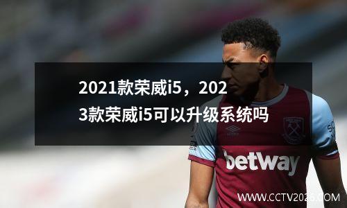 2021款荣威i5，2023款荣威i5可以升级系统吗