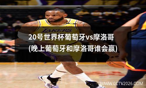 20号世界杯葡萄牙vs摩洛哥(晚上葡萄牙和摩洛哥谁会赢)